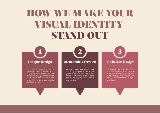HOW WE MAKE YOUR
VISUAL IDENTITY
STAND OUT
Unique Design
We create a design that stands
apart from the competition. Now,
to truly be eﬀective with this, we
must have a deep understanding
of who your competition is and
what their visual brand identity
looks like as well.
Memorable Design
We aim to make your visual brand
so strong that your audience can
glance brieﬂy at the visual ele-
ments and know exactly what
they’re looking at, even without
any context.
Cohesive Design
Our overall goal is to make sure
that each element of your visual
brand is cohesive and ties togeth-
er eﬀortlessly. This, in turn, will
increase brand recognition, loyal-
ty and trust.
 