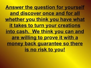 Answer the question for yourself and discover once and for all whether you think you have what it takes to turn your creations into cash.  We think you can and are willing to prove it with a money back guarantee so there is no risk to you! 