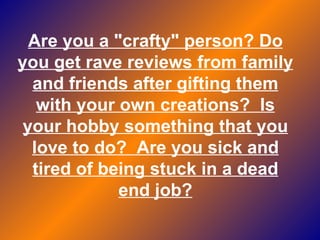 Are you a "crafty" person? Do you get rave reviews from family and friends after gifting them with your own creations?  Is your hobby something that you love to do?  Are you sick and tired of being stuck in a dead end job? 