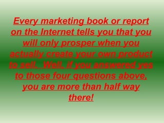 Every marketing book or report on the Internet tells you that you will only prosper when you actually create your own product to sell.  Well, if you answered yes to those four questions above, you are more than half way there! 