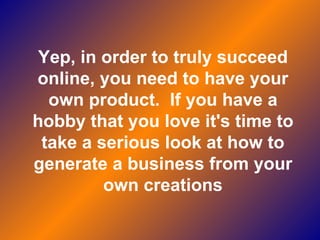 Yep, in order to truly succeed online, you need to have your own product.  If you have a hobby that you love it's time to take a serious look at how to generate a business from your own creations 