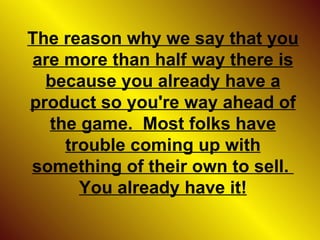 The reason why we say that you are more than half way there is because you already have a product so you're way ahead of the game.  Most folks have trouble coming up with something of their own to sell.  You already have it! 
