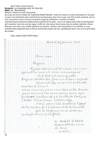 Sœur Valéa Gorom Gorom
Envoyé le : Lun 6 décembre 2010, 12h 33min 55s
Objet : Re : Remerciement
Bonjour Colette et à toute l'associaton
aux noms de tout les enfants de l'orphelinat Baadé Sukaabé , toutes les soeurs et à mon nom propre je viens par
ce mail vous transmettre notre sentiment de reconnaissance pour tout ce que vous faite à notre structure. Jour et
nuit vous pensez à nous à travers vos prières, stage des infrimières, vos dons en nature(
vétements,jouets,chaussures,médicaments,matériels de la santé,,,,,etc) et en argents pour aider au fonctionnent
de la structure; tout cela sont des signes visible de votre amour sincère pour tout ses enfants orphelins, Puisse
Dieu qui vous aime vous comble audèlà de vos attentes , benisse votre association et vos familles, je vous
souhaite bonne préparatif pour la féte de noèl bientot encore une fois grandement merci vous avez le gros bisou
des enfants

       Sœur Andréa Garba CREN Baam




20
 