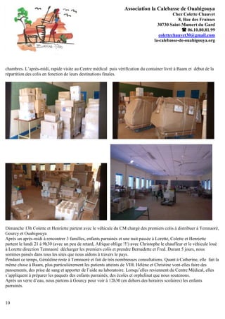 Association la Calebasse de Ouahigouya
                                                                                              Chez Colette Chauvet
                                                                                                8, Rue des Fraisses
                                                                                     30730 Saint-Mamert du Gard
                                                                                                   06.10.80.81.99
                                                                                      colettechauvet30@gmail.com
                                                                                   la-calebasse-de-ouahigouya.org




chambres. L’après-midi, rapide visite au Centre médical puis vérification du container livré à Baam et début de la
répartition des colis en fonction de leurs destinations finales.




Dimanche 13h Colette et Henriette partent avec le véhicule du CM chargé des premiers colis à distribuer à Temnaoré,
Gourcy et Ouahigouya
Après un après-midi à rencontrer 3 familles, enfants parrainés et une nuit passée à Lorette, Colette et Henriette
partent le lundi 21 à 9h30 (avec un peu de retard, Afrique oblige !!!) avec Christophe le chauffeur et le véhicule loué
à Lorette direction Temnaoré décharger les premiers colis et prendre Bernadette et Fred. Durant 5 jours, nous
sommes passés dans tous les sites que nous aidons à travers le pays.
Pendant ce temps, Géraldine reste à Temnaoré et fait de très nombreuses consultations. Quant à Catherine, elle fait la
même chose à Baam, plus particulièrement les patients atteints de VIH. Hélène et Christine vont-elles faire des
pansements, des prise de sang et apporter de l’aide au laboratoire. Lorsqu’elles reviennent du Centre Médical, elles
s’appliquent à préparer les paquets des enfants parrainés, des écoles et orphelinat que nous soutenons.
Après un verre d’eau, nous partons à Gourcy pour voir à 12h30 (en dehors des horaires scolaires) les enfants
parrainés.


10
 