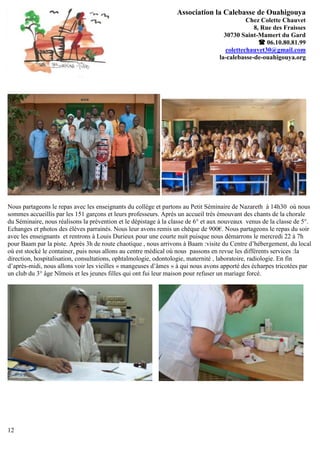 Association la Calebasse de Ouahigouya
                                                                                             Chez Colette Chauvet
                                                                                               8, Rue des Fraisses
                                                                                    30730 Saint-Mamert du Gard
                                                                                                  06.10.80.81.99
                                                                                     colettechauvet30@gmail.com
                                                                                  la-calebasse-de-ouahigouya.org




Nous partageons le repas avec les enseignants du collège et partons au Petit Séminaire de Nazareth à 14h30 où nous
sommes accueillis par les 151 garçons et leurs professeurs. Après un accueil très émouvant des chants de la chorale
du Séminaire, nous réalisons la prévention et le dépistage à la classe de 6° et aux nouveaux venus de la classe de 5°.
Echanges et photos des élèves parrainés. Nous leur avons remis un chèque de 900€. Nous partageons le repas du soir
avec les enseignants et rentrons à Louis Durieux pour une courte nuit puisque nous démarrons le mercredi 22 à 7h
pour Baam par la piste. Après 3h de route chaotique , nous arrivons à Baam :visite du Centre d’hébergement, du local
où est stocké le container, puis nous allons au centre médical où nous passons en revue les différents services :la
direction, hospitalisation, consultations, ophtalmologie, odontologie, maternité , laboratoire, radiologie. En fin
d’après-midi, nous allons voir les vieilles « mangeuses d’âmes » à qui nous avons apporté des écharpes tricotées par
un club du 3° âge Nîmois et les jeunes filles qui ont fui leur maison pour refuser un mariage forcé.




12
 