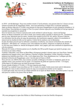 Association la Calebasse de Ouahigouya
                                                                                            Chez Colette Chauvet
                                                                                              8, Rue des Fraisses
                                                                                   30730 Saint-Mamert du Gard
                                                                                                 06.10.80.81.99
                                                                                    colettechauvet30@gmail.com
                                                                                 la-calebasse-de-ouahigouya.org




en 2010 : soit 60 dépistages. Nous nous rendons ensuite à l’école primaire, nous passons dans les 3 classes où nous
sommes accueillis par de magnifiques chants, nous nous présentons et chaque élève se présente également.
Après un dernier repas pris à l’Evêché, nous prenons la route pour Ouagadougou où nous rejoignons Géraldine et le
trio de Baam. Nous décidons de manger à l’Eau Vive pour le dernier repas pris avec Géraldine et Fred qui repartent
rejoindre leur progéniture le samedi 26.
Nous les laissons avec tristesse et passons notre week end dans le sud-est du pays : réserve de Nazinga.
Retour sur Baam le dimanche soir et dès le lundi, nous sommes prêtes à prendre le chemin du CM : consultations
pour les unes, laboratoire pour les autres. Journées bien remplies de 8h à15h 16h parfois 18h pour Catherine.
Les infirmières font des prises de sang, des pansements, des transfusions sanguines, aident à la consultation et
transcrivent les résultats de labo sur les registres. Colette fait les analyses avec la laborantine.
En plus des bilans prescrits par les infirmiers consultants et Catherine, nous faisons la biochimie des retraités de
Kongoussi : 300 répartis sur 1 semaine et une visite médicale aux prêtres, religieuses et employés du diocèse.
Le soir nous nous rendons au marché de Kongoussi acheter mais, pagnes, puis nous continuons la répartition des
colis du container.
Mercredi 30 Colette et Christine partent avec le chauffeur du CM accueillir Jacques qui rejoint le groupe, nous
revenons le soir même à Baam.
Vendredi 2 Décembre, nous allons au Mont Blanc à Kongoussi prendre le dernier repas avec Jean Pierre. Samedi,
préparation des bagages retour pour Catherine, Christine et Hélène. Bernadette, Colette, Henriette et Jacques
préparent leur baluchon pour Dori, à 16h, c’est le départ pour Dori. Nous abandonnons nos 3 collègues qui elles
prennent la direction de Ouagadougou pour s’envoler pour la France à 23h30.
Nous arrivons vers 20h30 à Dori, nous sommes accueillis et hébergés à l’Evêché. Le lendemain, parés de nos
superbes tenues, nous assistons tous les quatre à la cérémonie du jubilé de la paroisse de Dori : 12 Evêques,
Archevêques et 42 prêtres pour une durée de presque 4 heures.
Ensuite, grande réception à l’Evêché. A 15h nous repartons pour Baam.
Du lundi 5 au vendredi 8 nous travaillons au CM. Le lundi et le mardi, Colette assure toute seule le laboratoire.
Bernadette lui vient en aide en faisant la prise de sang et en recopiant les résultats sur les registres
Le jeudi après-midi, nous recevons les enfants parrainés de la région de Baam ensuite, nous allons porter 2 sacs de
mais pour les vieilles et les jeunes filles de Baam.




19h, nous partageons le repas chez Hélène et Albert Ouedraogo et toute leur famille à Kongoussi.




15
 