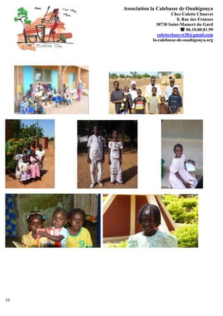 Association la Calebasse de Ouahigouya
                            Chez Colette Chauvet
                              8, Rue des Fraisses
                   30730 Saint-Mamert du Gard
                                 06.10.80.81.99
                    colettechauvet30@gmail.com
                 la-calebasse-de-ouahigouya.org




16
 