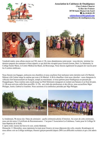 Association la Calebasse de Ouahigouya
                                                                                             Chez Colette Chauvet
                                                                                               8, Rue des Fraisses
                                                                                    30730 Saint-Mamert du Gard
                                                                                                  06.10.80.81.99
                                                                                     colettechauvet30@gmail.com
                                                                                  la-calebasse-de-ouahigouya.org




Vendredi matin, nous allons encore au CM, mais à 13h, nous abandonnons notre poste : nous devons terminer les
derniers paquets du container et bien répartir ce qui doit être récupéré pour Gorom Gorom, Dori, Le Séminaire, le
Collège Sainte Marie, le Centre Médical de Baam, de Bourzanga. Nous faisons également les paquets de vaccins pour
les 4 centres médicaux.


Nous faisons nos bagages, nettoyons nos chambres et nous couchons bien tard pour notre dernière nuit à St Martial.
Debout à 4h Colette range la cantine qui reste à St Martial. A 8h le chauffeur vient nous chercher : nous chargeons le
véhicule (fort heureusement un fourgon, rempli au maximum) et nous partons pour Ouahigouya en passant par
Ouagadougou. Nous roulons sans escale jusqu’au Petit Séminaire mangeant en roulant une banane et un bout de pain.
A 14h nous arrivons enfin bien assoiffés. A 15h, aux côtés des professeurs et des élèves, nous accueillons Mgrs
Philippe, Justin, Gabriel et Joachim. Nous assistons à la conférence présidée par Mgr Philippe.




Le lendemain, 9h messe des 10ans du séminaire : quelle cérémonie pleine d’émotion. Au cours de cette cérémonie,
nous ont été remis 2 Certificats de Reconnaissance : l’un pour l’Association La Calebasse, l’autre pour le Collège St
Jean Baptiste de la Salle.
L’après-midi, tournoi de foot et le soir, soirée théâtrale.
Dimanche 11 Décembre, nous reprenons la route pour Gourcy où nous déposons des colis, ensuite, Koudougou où
nous allons voir au Collège technique, Ouseni (garçon parrainé depuis 2001) en difficultés scolaires et qui a été admis
17
 
