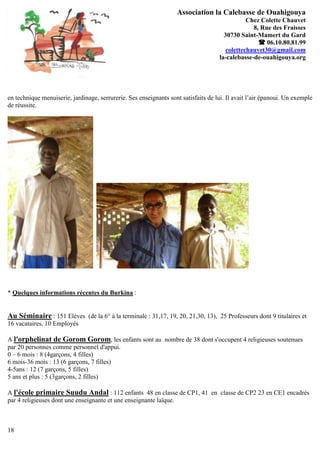 Association la Calebasse de Ouahigouya
                                                                                               Chez Colette Chauvet
                                                                                                 8, Rue des Fraisses
                                                                                      30730 Saint-Mamert du Gard
                                                                                                    06.10.80.81.99
                                                                                       colettechauvet30@gmail.com
                                                                                    la-calebasse-de-ouahigouya.org




en technique menuiserie, jardinage, serrurerie. Ses enseignants sont satisfaits de lui. Il avait l’air épanoui. Un exemple
de réussite.




* Quelques informations récentes du Burkina :


Au Séminaire : 151 Elèves (de la 6° à la terminale : 31,17, 19, 20, 21,30, 13), 25 Professeurs dont 9 titulaires et
16 vacataires, 10 Employés

A l'orphelinat de Gorom Gorom, les enfants sont au nombre de 38 dont s'occupent 4 religieuses soutenues
par 20 personnes comme personnel d'appui.
0 – 6 mois : 8 (4garçons, 4 filles)
6 mois-36 mois : 13 (6 garçons, 7 filles)
4-5ans : 12 (7 garçons, 5 filles)
5 ans et plus : 5 (3garçons, 2 filles)

A l'école primaire Suudu Andal : 112 enfants 48 en classe de CP1, 41 en classe de CP2 23 en CE1 encadrés
par 4 religieuses dont une enseignante et une enseignante laïque.



18
 