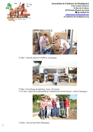 Association la Calebasse de Ouahigouya
                                                                          Chez Colette Chauvet
                                                                            8, Rue des Fraisses
                                                                 30730 Saint-Mamert du Gard
                                                                               06.10.80.81.99
                                                                  colettechauvet30@gmail.com
                                                               la-calebasse-de-ouahigouya.org




    21 Mai : Vente de charité à l’AEBA à Lansargues




    25 Mai : Croix Rouge récupération livres : 20 cartons
    11-21 Juin : séjour de la responsable de l’orphelinat de Gorom Gorom , visite à Lansargues




    3 Juillet : Arrivée Jean Pierre Marignane
2
 