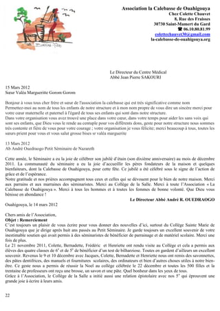 Association la Calebasse de Ouahigouya
                                                                                               Chez Colette Chauvet
                                                                                                 8, Rue des Fraisses
                                                                                      30730 Saint-Mamert du Gard
                                                                                                    06.10.80.81.99
                                                                                       colettechauvet30@gmail.com
                                                                                    la-calebasse-de-ouahigouya.org




                                                             Le Directeur du Centre Médical
                                                             Abbé Jean Pierre SAKOURI

15 Mars 2012
Sœur Valéa Margueritte Gorom Gorom

Bonjour à vous tous cher frère et sœur de l'association la calebasse qui est très significative comme nom
Permettez-moi au nom de tous les enfants de notre structure et à mon nom propre de vous dire un sincère merci pour
votre cœur maternelle et paternel à l'égard de tous ses enfants qui sont dans notre structure.
Dans votre organisation vous avez trouvé une place dans votre cœur, dans votre temps pour aider les sans voix qui
sont ses enfants, que Dieu vous le rende au centuple pour vos différents dons, geste pour notre structure nous sommes
très contente et fière de vous pour votre courage ; votre organisation je vous félicite; merci beaucoup à tous, toutes les
sœurs prient pour vous et vous salut grosse bises sr valéa marguerite

13 Mars 2012
Ab André Ouedraogo Petit Séminaire de Nazareth

Cette année, le Séminaire a eu la joie de célébrer son jubilé d’étain (son dixième anniversaire) au mois de décembre
2011. La communauté du séminaire a eu la joie d’accueillir les pères fondateurs de la maison et quelques
bienfaiteurs, dont la Calebasse de Ouahigouya, pour cette fête. Ce jubilé a été célébré sous le signe de l’action de
grâce et de l’espérance.
Notre gratitude et nos prières accompagnent tous ceux et celles qui se dévouent pour le bien de notre maison. Merci
aux parrains et aux marraines des séminaristes. Merci au Collège de la Salle. Merci à toute l’Association « La
Calebasse de Ouahigouya ». Merci à tous les hommes et à toutes les femmes de bonne volonté. Que Dieu vous
bénisse en abondance !
                                                                        Le Directeur Abbé André R. OUEDRAOGO
Ouahigouya, le 14 mars 2012

Chers amis de l’Association,
Objet : Remerciement
C’est toujours un plaisir de vous écrire pour vous donner des nouvelles d’ici, surtout du Collège Sainte Marie de
Ouahigouya que je dirige après huit ans passés au Petit Séminaire. Je garde toujours un excellent souvenir de votre
inestimable soutien qui avait permis à des séminaristes de bénéficier de parrainage et de matériel scolaire. Merci une
fois de plus.
Le 21 novembre 2011, Colette, Bernadette, Frédéric et Henriette ont rendu visite au Collège et cela a permis aux
élèves des quatre classes de 6e et de 5e de bénéficier d’un test de bilharziose. Toutes en gardent d’ailleurs un excellent
souvenir. Revenus le 9 et 10 décembre avec Jacques, Colette, Bernadette et Henriette nous ont remis des savonnettes,
des pâtes dentifrices, des manuels et fournitures scolaires, des ordinateurs et bien d’autres choses utiles à notre bien-
être. Ce geste nous a permis de réussir la Noel au collège célébrée le 22 décembre et toutes les 500 filles et la
trentaine de professeurs ont reçu une brosse, un savon et une pâte. Quel bonheur dans les yeux de tous.
Grâce à l’Association, le Collège de la Salle a initié aussi une relation épistolaire avec nos 5 e qui éprouvent une
grande joie à écrire à leurs amis.


22
 