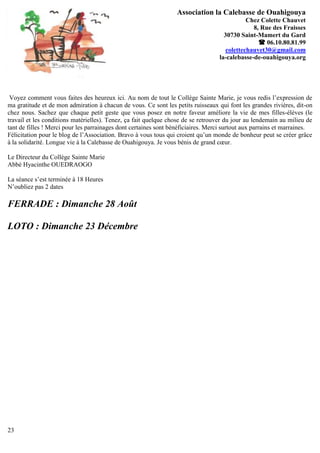 Association la Calebasse de Ouahigouya
                                                                                             Chez Colette Chauvet
                                                                                               8, Rue des Fraisses
                                                                                    30730 Saint-Mamert du Gard
                                                                                                  06.10.80.81.99
                                                                                     colettechauvet30@gmail.com
                                                                                  la-calebasse-de-ouahigouya.org




 Voyez comment vous faites des heureux ici. Au nom de tout le Collège Sainte Marie, je vous redis l’expression de
ma gratitude et de mon admiration à chacun de vous. Ce sont les petits ruisseaux qui font les grandes rivières, dit-on
chez nous. Sachez que chaque petit geste que vous posez en notre faveur améliore la vie de mes filles-élèves (le
travail et les conditions matérielles). Tenez, ça fait quelque chose de se retrouver du jour au lendemain au milieu de
tant de filles ! Merci pour les parrainages dont certaines sont bénéficiaires. Merci surtout aux parrains et marraines.
Félicitation pour le blog de l’Association. Bravo à vous tous qui croient qu’un monde de bonheur peut se créer grâce
à la solidarité. Longue vie à la Calebasse de Ouahigouya. Je vous bénis de grand cœur.

Le Directeur du Collège Sainte Marie
Abbé Hyacinthe OUEDRAOGO

La séance s’est terminée à 18 Heures
N’oubliez pas 2 dates

FERRADE : Dimanche 28 Août

LOTO : Dimanche 23 Décembre




23
 