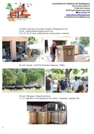 Association la Calebasse de Ouahigouya
                                                                            Chez Colette Chauvet
                                                                              8, Rue des Fraisses
                                                                   30730 Saint-Mamert du Gard
                                                                                 06.10.80.81.99
                                                                    colettechauvet30@gmail.com
                                                                 la-calebasse-de-ouahigouya.org




    25 Juillet : Rencontre Association Koteba St Hippolyte du Fort
    8 Août : Achats produits hygiène pour le fret
    9, 22, 23, 24, 26 Août : préparation des cartons pour le container




    28 Août : Ferrade : 1624,27€ de bénéfice (dépenses :1998€)




    30 Août : Marignane : Départ Jean Pierre
    1°, 2, 3 Septembre : fin de préparation des cartons : étiquetage, sanglage, film




3
 