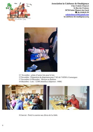 Association la Calebasse de Ouahigouya
                                                                       Chez Colette Chauvet
                                                                         8, Rue des Fraisses
                                                              30730 Saint-Mamert du Gard
                                                                            06.10.80.81.99
                                                               colettechauvet30@gmail.com
                                                            la-calebasse-de-ouahigouya.org




    12 Novembre : achats d’autres lots pour le loto
    13 Novembre : Préparation du diaporama pour l’AG de l’AEBA à Lansargues
    17 Novembre-14 Décembre : Mission au Burkina
    18 Décembre : Loto : 1230€ (bénéfice) (dépenses : 840€)




    10 Janvier : Porté le courrier aux élèves de La Salle




6
 