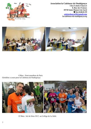 Association la Calebasse de Ouahigouya
                                                                                     Chez Colette Chauvet
                                                                                       8, Rue des Fraisses
                                                                            30730 Saint-Mamert du Gard
                                                                                          06.10.80.81.99
                                                                             colettechauvet30@gmail.com
                                                                          la-calebasse-de-ouahigouya.org




                     4 Mars : Semi-marathon de Paris
Géraldine a couru pour la Calebasse de Ouahigouya




                    22 Mars : bol de frites 2012 au Collège de La Salle


7
 