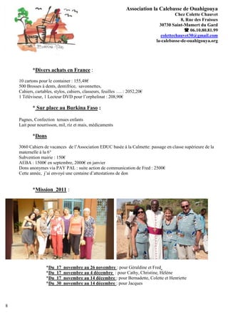 Association la Calebasse de Ouahigouya
                                                                                        Chez Colette Chauvet
                                                                                          8, Rue des Fraisses
                                                                               30730 Saint-Mamert du Gard
                                                                                             06.10.80.81.99
                                                                                colettechauvet30@gmail.com
                                                                             la-calebasse-de-ouahigouya.org




           *Divers achats en France :
    10 cartons pour le container : 155,48€
    500 Brosses à dents, dentifrice, savonnettes,
    Cahiers, cartables, stylos, cahiers, classeurs, feuilles …. : 2052,20€
    1 Téléviseur, 1 Lecteur DVD pour l’orphelinat : 208,90€

           * Sur place au Burkina Faso :

    Pagnes, Confection tenues enfants
    Lait pour nourrisson, mil, riz et mais, médicaments

           *Dons
    3060 Cahiers de vacances de l’Association EDUC basée à la Calmette: passage en classe supérieure de la
    maternelle à la 6°
    Subvention mairie : 150€
    AEBA : 1500€ en septembre, 2000€ en janvier
    Dons anonymes via PAY PAL : suite action de communication de Fred : 2500€
    Cette année, j’ai envoyé une centaine d’attestations de don


           *Mission 2011 :




                   *Du   17   novembre au 26 novembre : pour Géraldine et Fred
                   *Du   17   novembre au 4 décembre : pour Cathy, Christine, Hélène
                   *Du   17   novembre au 14 décembre : pour Bernadette, Colette et Henriette
                   *Du   30   novembre au 14 décembre : pour Jacques



8
 