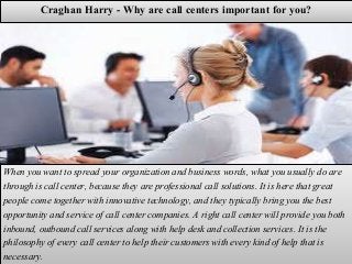 Craghan Harry - Why are call centers important for you?
When you want to spread your organization and business words, what you usually do are
through is call center, because they are professional call solutions. It is here that great
people come together with innovative technology, and they typically bring you the best
opportunity and service of call center companies. A right call center will provide you both
inbound, outbound call services along with help desk and collection services. It is the
philosophy of every call center to help their customers with every kind of help that is
necessary.
 
