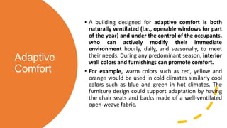 Adaptive
Comfort
• A building designed for adaptive comfort is both
naturally ventilated (i.e., operable windows for part
of the year) and under the control of the occupants,
who can actively modify their immediate
environment hourly, daily, and seasonally, to meet
their needs. During any predominant season, interior
wall colors and furnishings can promote comfort.
• For example, warm colors such as red, yellow and
orange would be used in cold climates similarly cool
colors such as blue and green in hot climates. The
furniture design could support adaptation by having
the chair seats and backs made of a well-ventilated
open-weave fabric.
 