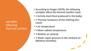 variables
affecting
thermal comfort
• According to Fanger (1970), the following
variables affect the thermal comfort most:
• • Activity level (heat produced in the body)
• • Thermal resistance of the clothing (clo-
value)
• • Air temperature
• • Mean radiant temperature
• • Relative air velocity
• • Water-vapor pressure in the ambient air
(Relative Humidity)
 