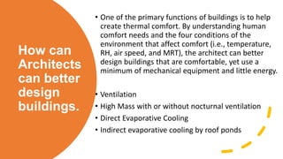 How can
Architects
can better
design
buildings.
• One of the primary functions of buildings is to help
create thermal comfort. By understanding human
comfort needs and the four conditions of the
environment that affect comfort (i.e., temperature,
RH, air speed, and MRT), the architect can better
design buildings that are comfortable, yet use a
minimum of mechanical equipment and little energy.
• Ventilation
• High Mass with or without nocturnal ventilation
• Direct Evaporative Cooling
• Indirect evaporative cooling by roof ponds
 