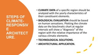 STEPS OF
CLIMATE-
RESPONSIV
E
ARCHITECT
URE.
• CLIMATE DATA of a specific region should be
analyzed with the yearly characteristics of
their constituent elements.
• BIOLOGICAL EVALUATION should be based
on human sensations. Plotting the climate
data on the bioclimatic chart at regular
intervals will show a “diagnosis” of the
region with the relative importance of the
various climatic elements.
• TECHNOLOGICAL SOLUTIONS.
• ARCHITECTURAL APPLICATION.
 