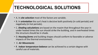 TECHNOLOGICAL SOLUTIONS
• A. In site selection most of the factors are variable.
• B. In orientation the sun’s heat is decisive both positively (in cold periods) and
negatively (in hot periods).
• C. Shading calculations are based on the maxim that throughout the year in
under heated times the sun should strike the building, and in overheated times
the structure should be in shade.
• D. Housing forms and building shapes should conform to favorable or adverse
impacts of the thermal environment;
• E. Air Movements
• F. Indoor temperature balance can be achieved to a certain degree with
careful use of materials.
 
