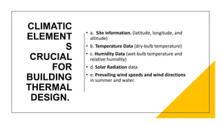 CLIMATIC
ELEMENT
S
CRUCIAL
FOR
BUILDING
THERMAL
DESIGN.
• a. Site information. (latitude, longitude, and
altitude)
• b. Temperature Data (dry-bulb temperature)
• c. Humidity Data (wet-bulb temperature and
relative humidity)
• d. Solar Radiation data.
• e. Prevailing wind speeds and wind directions
in summer and water.
 