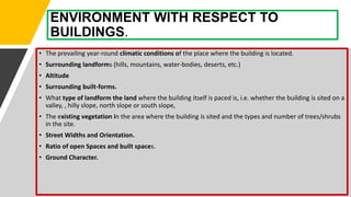 ENVIRONMENT WITH RESPECT TO
BUILDINGS.
• The prevailing year-round climatic conditions of the place where the building is located.
• Surrounding landforms (hills, mountains, water-bodies, deserts, etc.)
• Altitude
• Surrounding built-forms.
• What type of landform the land where the building itself is paced is, i.e. whether the building is sited on a
valley, , hilly slope, north slope or south slope,
• The existing vegetation in the area where the building is sited and the types and number of trees/shrubs
in the site.
• Street Widths and Orientation.
• Ratio of open Spaces and built spaces.
• Ground Character.
 