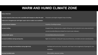 WARM AND HUMID CLIMATE ZONE
Reduce Heat Gain
Decrease exposed surface area as far as possible with champers to allow the wind
inside and an elongated plan with higher aspect-ratio to enable cross-ventilation.
Orientation and longish elongated shape of building.
Increase thermal resistance Insulation of building envelope.
Increase shading. Elongated Eaves, shaded porches, pergola-sitting areas, semi-covered sit-outs, wrap-around semi-
covered verandahs/balconies (shaded from top but open sideways.)
Increase buffer spaces Air locks/lobbies/balconies/verandahs
Increased ventilation during evening time. Night-time ventilative-cooling with wrap-around balconies, verandahs and semi-covered porches.
Increase air exchange rate (Ventilation during night-time) Ventilated roof construction. Courtyards, wind-towers and arrangements of openings for cross-
ventilation.
Decrease humidity levels. Dehumidifiers, desiccant cooling.
 