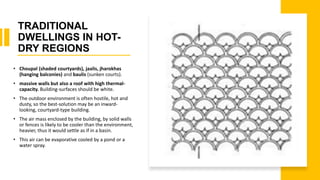 TRADITIONAL
DWELLINGS IN HOT-
DRY REGIONS
• Choupal (shaded courtyards), jaalis, jharokhas
(hanging balconies) and baulis (sunken courts).
• massive walls but also a roof with high thermal-
capacity. Building-surfaces should be white.
• The outdoor environment is often hostile, hot and
dusty, so the best-solution may be an inward-
looking, courtyard-type building.
• The air mass enclosed by the building, by solid walls
or fences is likely to be cooler than the environment,
heavier, thus it would settle as if in a basin.
• This air can be evaporative cooled by a pond or a
water spray.
 