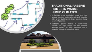 TRADITIONAL PASSIVE
HOMES IN WARM-
HUMID CLIMATES.
• To facilitate cross ventilation, locate door and
window openings on the alternate and opposite
sides of the building with larger openings facing
up-wind if possible.
• Traditional passive homes in warm-humid
climates use high ceilings and tall operable
windows protect by deep overhangs and a
verandah running all around the home.
 