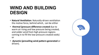 WIND AND BUILDING
DESIGN
• Natural Ventilation: Naturally-driven ventilation
the motive force, behind which, can be either
• thermal (pressure difference created due to
warm air rising and low pressure being created,
and colder wind from high pressure regions
coming in to fill the low-pressure created voids)
or
• dynamic (prevailing wind pattern-generated or
driven).
 