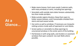 At a
Glance...
• Make rooms breezy: Each room needs 2 exterior walls,
with many windows or vents, including low openings.
• Verandahs with outside stairs deter breezes substantially
less than inside corridors.
• Make outside regions blustery: Keep them open to
hotter season breezes, and if conceivable shielded from
storm and cool season winds.
• Use vents as well as windows: If necessary use mosquito
netting curtains inside walls of openwork or vent blocks.
• Screen patios or verandahs to allow openings to
unscreened windows in the center point of the building.
• Pull breezes in with wing-walls, and shutters or casement
windows that open outward. Use Jaali Walls where
possible.
 