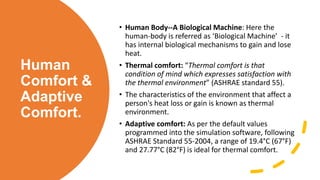 Human
Comfort &
Adaptive
Comfort.
• Human Body--A Biological Machine: Here the
human-body is referred as ‘Biological Machine’ - it
has internal biological mechanisms to gain and lose
heat.
• Thermal comfort: “Thermal comfort is that
condition of mind which expresses satisfaction with
the thermal environment” (ASHRAE standard 55).
• The characteristics of the environment that affect a
person's heat loss or gain is known as thermal
environment.
• Adaptive comfort: As per the default values
programmed into the simulation software, following
ASHRAE Standard 55-2004, a range of 19.4°C (67°F)
and 27.77°C (82°F) is ideal for thermal comfort.
 
