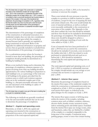 This info sheet does not apply if the construction or substantial             operating costs, as of July 1, 2010, to be incurred to
renovation of the residential complex did not begin before                    construct or renovate the complex.
July 1, 2010. If the construction or substantial renovation of the
residential complex did not begin before July 1, 2010, a person is
not entitled to claim a provincial transitional new housing rebate in
                                                                              These costs include all costs necessary to put the
respect of the complex. In the case of the transitional tax                   complex in a position to fulfil its function as a place
adjustment, the percentage of completion is 0%, regardless of the             of residence, except for the cost of acquiring the land
fact that the builder may have incurred some costs that would                 and certain related costs. The costs would include the
normally factor into the determination of the percentage of                   costs of material and labour, as well as overhead
completion had the construction or substantial renovation began               costs reasonably attributable to the construction or
before July 1, 2010.
                                                                              renovation of the complex. The Appendix to this
                                                                              info sheet outlines the costs that should be included
The determination of the percentage of completion                             and those that should not be included in determining
of the construction or substantial renovation of a                            the percentage of completion. The determination of
residential complex does not take into consideration                          these costs should be designed to achieve a
the cost of the land upon which the complex is                                reasonable and proper matching of costs with the
situated because land is generally not regarded as                            value added as of July 1, 2010.
being constructed or renovated. Refer to the
Appendix for additional information on property and                           Costs of materials that have been purchased as of
services that are generally included or excluded from                         July 1, 2010 but not yet used in the construction
the determination of the percentage of completion.                            should not be included. Conversely, costs invoiced to
                                                                              the builder after July 1, 2010, but related to work
For a condominium project where the housing is                                performed or material delivered and used on or
located in more than one building, the percentage of                          before July 1, 2010 should be included in
completion should generally be determined on a                                determining the total capital and operating costs as
building by building basis.                                                   of July 1, 2010.
Where a cost method is being used to determine the                            The total expected capital and operating costs, as of
percentage of completion, common expenses of a                                July 1, 2010, to construct or substantially renovate
project involving more than one building should be                            the complex should include any cost savings or cost
apportioned to the various buildings in proportion to                         overruns that are known or expected as of
each building's cost, as a percentage of the total cost                       July 1, 2010.
of all buildings in the project, provided that the
common areas to which such common expenses
                                                                              Method 2 – Interior floor space
relate are in the residential complex part of the
building, i.e., that part reasonably necessary for the                        Determine the percentage of completion based on
use and enjoyment of the building as a place of                               the interior floor space of the residential complex for
residence for individuals.                                                    which the construction or substantial renovation was
                                                                              completed as of July 1, 2010, as a proportion of the
This info sheet does not apply to any part of the land or building that       total interior floor space as evidenced in the
is not part of a residential complex.                                         plans/designs for the complex as of July 1, 2010.

The following six methods are generally considered                            The interior floor space consists of all living areas
to be fair and reasonable methods that can be used                            within the interior of the complex, including
to determine the percentage of completion.                                    common areas such as lobbies, corridors, staircases,
                                                                              elevator shafts, laundry rooms, recreation rooms,
Method 1 – Capital and operating costs                                        indoor swimming pools and similar spaces. Excluded
                                                                              from the interior floor space are storage rooms, attics
Determine, as of July 1, 2010, the capital and
                                                                              and basements, unless they are finished by a builder
operating costs incurred in the construction or
                                                                              of the complex to a standard comparable to the
substantial renovation of the residential complex as a
                                                                              living areas of the complex. Commercial areas,
proportion of the total expected capital and
                                                                              parking garages, rooms or areas that contain heating

                                                                          3
 