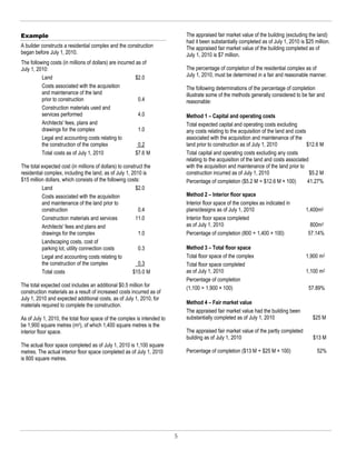 Example                                                                       The appraised fair market value of the building (excluding the land)
                                                                              had it been substantially completed as of July 1, 2010 is $25 million.
A builder constructs a residential complex and the construction               The appraised fair market value of the building completed as of
began before July 1, 2010.                                                    July 1, 2010 is $7 million.
The following costs (in millions of dollars) are incurred as of
July 1, 2010:                                                                 The percentage of completion of the residential complex as of
          Land                                            $2.0                July 1, 2010, must be determined in a fair and reasonable manner.
          Costs associated with the acquisition                               The following determinations of the percentage of completion
          and maintenance of the land                                         illustrate some of the methods generally considered to be fair and
          prior to construction                            0.4                reasonable:
          Construction materials used and
          services performed                               4.0                Method 1 – Capital and operating costs
          Architects' fees, plans and                                         Total expected capital and operating costs excluding
          drawings for the complex                         1.0                any costs relating to the acquisition of the land and costs
          Legal and accounting costs relating to                              associated with the acquisition and maintenance of the
          the construction of the complex                  0.2                land prior to construction as of July 1, 2010               $12.6 M
          Total costs as of July 1, 2010                  $7.6 M              Total capital and operating costs excluding any costs
                                                                              relating to the acquisition of the land and costs associated
The total expected cost (in millions of dollars) to construct the             with the acquisition and maintenance of the land prior to
residential complex, including the land, as of July 1, 2010 is                construction incurred as of July 1, 2010                     $5.2 M
$15 million dollars, which consists of the following costs:                   Percentage of completion ($5.2 M ÷ $12.6 M × 100)           41.27%
          Land                                           $2.0
          Costs associated with the acquisition                               Method 2 – Interior floor space
          and maintenance of the land prior to                                Interior floor space of the complex as indicated in
          construction                                     0.4                plans/designs as of July 1, 2010                          1,400m2
          Construction materials and services            11.0                 Interior floor space completed
          Architects' fees and plans and                                      as of July 1, 2010                                          800m2
          drawings for the complex                         1.0                Percentage of completion (800 ÷ 1,400 × 100)               57.14%
          Landscaping costs, cost of
          parking lot, utility connection costs            0.3                Method 3 – Total floor space
          Legal and accounting costs relating to                              Total floor space of the complex                          1,900 m2
          the construction of the complex                  0.3                Total floor space completed
          Total costs                                   $15.0 M               as of July 1, 2010                                        1,100 m2
                                                                              Percentage of completion
The total expected cost includes an additional $0.5 million for               (1,100 ÷ 1,900 × 100)                                      57.89%
construction materials as a result of increased costs incurred as of
July 1, 2010 and expected additional costs, as of July 1, 2010, for
materials required to complete the construction.                              Method 4 – Fair market value
                                                                              The appraised fair market value had the building been
As of July 1, 2010, the total floor space of the complex is intended to       substantially completed as of July 1, 2010                   $25 M
be 1,900 square metres (m2), of which 1,400 square metres is the
interior floor space.                                                         The appraised fair market value of the partly completed
                                                                              building as of July 1, 2010                                  $13 M
The actual floor space completed as of July 1, 2010 is 1,100 square
metres. The actual interior floor space completed as of July 1, 2010          Percentage of completion ($13 M ÷ $25 M × 100)                 52%
is 800 square metres.




                                                                          5
 