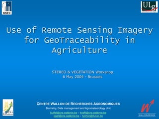 Use of Remote Sensing Imagery
for GeoTraceability in
Agriculture
WALLOON REGION
STEREO & VEGETATION Workshop
6 May 2004 - Brussels
Biometry, Data management and Agrometeorology Unit
buffet@cra.wallonie.be – krafft@cra.wallonie.be
oger@cra.wallonie.be - tychon@ful.ac.be
CENTRE WALLON DE RECHERCHES AGRONOMIQUES
 