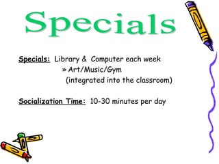 Specials:   Library &  Computer each week Art/Music/Gym (integrated into the classroom) Socialization Time:   10-30 minutes per day Specials 
