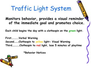 Traffic Light System Monitors behavior, provides a visual reminder of the immediate goal and promotes choice. Each child begins the day with a clothespin on the  green  light. First………..Verbal Warning Second…….Clothespin to  yellow  light- Visual Warning Third………..Clothespin to  red  light, lose 5 minutes of playtime *Behavior Notices 
