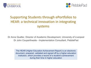 Supporting Students through ePortfolios to
HEAR: a technical innovation in integrating
systems
Dr Anne Qualter, Director of Academic Development, University of Liverpool
Dr John Couperthwaite - Implementation Consultant, PebblePad
The HEAR (Higher Education Achievement Report) is an electronic
document, prepared, validated and signed off by a higher education
institution, which provides a record of a student’s achievement
during their time in higher education
 