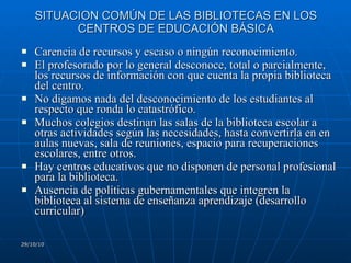 SITUACION COMÚN DE LAS BIBLIOTECAS EN LOS CENTROS DE EDUCACIÓN BÁSICA Carencia de recursos y escaso o ningún reconocimiento. El profesorado por lo general desconoce, total o parcialmente, los recursos de información con que cuenta la propia biblioteca del centro. No digamos nada del desconocimiento de los estudiantes al respecto que ronda lo catastrófico. Muchos colegios destinan las salas de la biblioteca escolar a otras actividades según las necesidades, hasta convertirla en en aulas nuevas, sala de reuniones, espacio para recuperaciones escolares, entre otros. Hay centros educativos que no disponen de personal profesional para la biblioteca. Ausencia de políticas gubernamentales que integren la biblioteca al sistema de enseñanza aprendizaje (desarrollo curricular) 29/10/10 