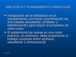 BIBLIOTECA Y PLANEAMIENTO CURRICULAR Integración de la biblioteca en el  planeamiento curricular (coordinación de actividades estudiante, profesor y  bibliotecari@) para lograr el propósito de cada curso. El aislamiento de tareas es una mala práctica, al contrario, debe propiciarse el trabajo conjunto entre profesor, estudiante y bibliotecari@  29/10/10 