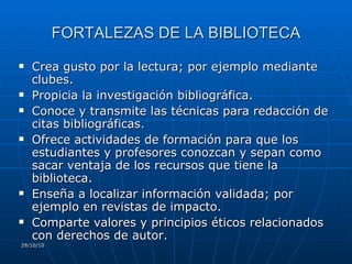 FORTALEZAS DE LA BIBLIOTECA Crea gusto por la lectura; por ejemplo mediante clubes. Propicia la investigación bibliográfica. Conoce y transmite las técnicas para redacción de citas bibliográficas. Ofrece actividades de formación para que los estudiantes y profesores conozcan y sepan como sacar ventaja de los recursos que tiene la biblioteca. Enseña a localizar información validada; por ejemplo en revistas de impacto.  Comparte valores y principios éticos relacionados con derechos de autor. 29/10/10 