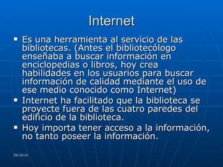Internet Es una herramienta al servicio de las bibliotecas. (Antes el bibliotecólogo enseñaba a buscar información en  enciclopedias o libros, hoy crea habilidades en los usuarios para buscar información de calidad mediante el uso de ese medio conocido como Internet) Internet ha facilitado que la biblioteca se proyecte fuera de las cuatro paredes del edificio de la biblioteca. Hoy importa tener acceso a la información, no tanto poseer la información. 29/10/10 