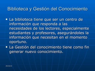 Biblioteca y Gestión del Conocimiento La biblioteca tiene que ser un centro de información que responda a las necesidades de los lectores, especialmente estudiantes y profesores, asegurándoles la información que necesitan en el momento oportuno. La Gestión del conocimiento tiene como fin generar nuevo conocimiento. 29/10/10 