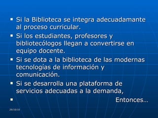 Si la Biblioteca se integra adecuadamante al proceso curricular. Si los estudiantes, profesores y bibliotecólogos llegan a convertirse en equipo docente. Si se dota a la biblioteca de las modernas tecnologías de información y comunicación. Si se desarrolla una plataforma de servicios adecuadas a la demanda,  Entonces… 29/10/10 