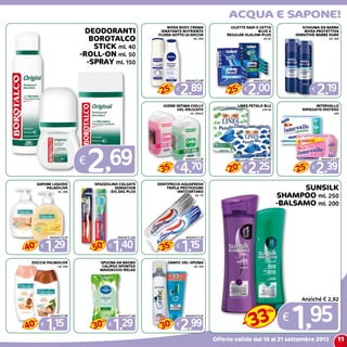 11
acqua e sapone!
Offerte valide dal 10 al 21 settembre 2013
DEODORANTI
BOROTALCO
STICK ml. 40
-ROLL-ON ml. 50
-SPRAY ml. 150
€
2,69
nivea body crema
idratante nutriente
fluida-sotto la doccia
ml. 250
€
2,89
Anziché € 3,89
25
%
-
GILETTE RADI E GETTA
BLUE II
REGULAR-SLALOM-PLUS
x4-x5
€
2,00
Anziché € 2,69
25
%
-
schiuma da barba
nivea protettiva
-sensitive-barbe dure
ml. 200
€
2,19
IGIENE INTIMA CHILLY
GEL-DELICATO
ml. 250x2
€
4,70
Anziché € 7,29
35
%
-
lines petalo blu
x10/16
€
2,25
Anziché € 2,85
20
%
-
INTERVALLO
RIPIEGATO-DISTESO
x40
€
2,39
Anziché € 3,29
25
%
-
SAPONE LIQUIDO
PALMOLIVE
ml. 300
€
1,29
Anziché € 2,24
40
%
-
SPAZZOLINO COLGATE
SENSATION
-ZIG ZAG PLUS
€
1,40
Anziché € 2,82
50
%
-
DENTIFRICIO AQUAFRESH
TRIPLA PROTEZIONE
-ANTITARTARO
ml. 75
€
1,15
Anziché € 1,76
35
%
-
DOCCIA PALMOLIVE
ml. 250
€
1,15
Anziché € 1,99
40
%
-
SPUGNA DA BAGNO
CALIPSO SPONTEX
MASSAGGIO-RELAX
€
1,29
Anziché € 1,84
30
%
-
GRAFIC GEL-SPUMA
ml. 150
€
2,99
Anziché € 4,25
30
%
-
SUNSILK
SHAMPOO ml. 250
-BALSAMO ml. 200
€
1,95
Anziché € 2,92
33
%
-
 