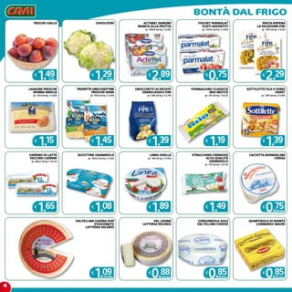 4
Bontà dal frigo
ACTIMEL DANONE
BIANCO-ALLA FRUTTA
gr. 100x6 (al kg. € 4,82)
€
2,89
YOGURT PARMALAT
GUSTI ASSORTITI
gr. 125x2 (al kg. € 3,00)
€
0,75
PASTA RIPIENA
LA SELEZIONE FINI
gr. 250 (al kg. € 9,16)
€
2,29
LASAGNE FRESCHE
NONNA AMELIA
gr. 250 (al kg. € 4,60)
€
1,15
TROFIETTE-ORECCHIETTINE
FRESCHE RANA
gr. 500 (al kg. € 2,90)
€
1,45
GNOCCHETTI DI PATATE
GRANCLASSICI FINI
gr. 500 (al kg. € 2,78)
€
1,39
FORMAGGINO CLASSICO
MIO NESTLè
gr. 125 (al kg. € 9,52)
€
1,19
SOTTILETTE FILA E FONDI
KRAFT
gr. 200 (al kg. € 6,95)
€
1,39
caprino di latte
vaccino carnini
gr. 80x2 (al kg. € 10,31)
€
1,65
ricottine granarolo
gr. 100x2 (al kg. € 5,40)
€
1,08
linea osella
gr. 190 (al kg. € 9,95)
€
1,89
STRACCHINO CREMOSO
ALTA QUALITà
GRANAROLO
gr. 170 (al kg. € 8,76)
€
1,49
CACIOTTA BORMIOLINA
CIRESA
€
0,75all’etto
VALTELLINA CASERA DOP
STAGIONATO
LATTERIA DELEBIO
€
1,09all’etto
VAL LESINA
LATTERIA DELEBIO
€
0,88all’etto
GORGONZOLA SOLE
VALTELLINA CHEESE
€
0,85all’etto
QUARTIROLO DI MONTE
LOMBARDO MAURI
€
0,85all’etto
pesche gialle
€
1,49al kg
cavolfiori
€
1,29al kg
 