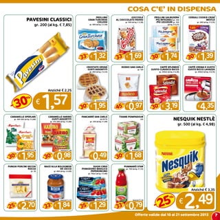 7
COSA C’E’ IN DISPENSA
Offerte valide dal 10 al 21 settembre 2013
PAVESINI CLASSICI
gr. 200 (al kg. € 7,85)
€
1,57
Anziché € 2,25
30
%
-
FROLLINO
GRAN TURCHESE
COLUSSI
gr. 400 (al kg. € 3,30)
€
1,32
Anziché € 1,98
33
%
-
GOCCIOLE
AL CIOCCOLATO PAVESI
gr. 500 (al kg. € 3,38)
€
1,69
Anziché € 2,55
33
%
-
FROLLINI GALBUSERA
PIù INTEGRALI gr. 330
-PIù LEGgEGRI gr. 350
(al kg. € 5,27)
€
1,74
Anziché € 2,49
30
%
-
CEREALI COOKIE CRISP
NESTLè
gr. 260 (al kg. € 5,35)
€
1,39
Anziché € 1,99
30
%
-
CROSTATE ORVAD
GUSTI ASSORTITI
gr. 450 (al kg. € 4,33)
€
1,95
Anziché € 2,80
30
%
-
RODEO SAN CARLO
gr. 120
€
0,97
Anziché € 1,78
45
%
-
CAFFè SPLENDID
GUSTO CLASSICO-RICCO
gr. 250x2 (al kg. € 6,38)
€
3,19
Anziché € 4,59
30
%
-
CAFFè CREMA E GUSTO
GUSTO RICCO LAVAZZA
gr. 250x2 (al kg. € 8,70)
€
4,35
CARAMELLE SPERLARI
gr. 400-500 (al kg. € 4,88)
€
1,95
Anziché € 2,78
30
%
-
CARAMELLE HARIBO
GUSTI ASSORTITI
gr. 175-200 (al kg. € 5,60)
€
0,98
Anziché € 1,40
30
%
-
PANCARRè SAN CARLO
20 FETTE
gr. 330 (al kg. € 1,49)
€
0,49
TISANE POMPADOUR
x15
€
1,68
Anziché € 2,40
30
%
-
FUNGHI PORCINI SECCHI
ROCCA
gr. 30
€
2,70
Anziché € 3,60
25
%
-
RAGù ALLA BOLOGNESE
DE CECCo
gr. 400 (al kg. € 4,60)
€
1,84
Anziché € 2,75
33
%
-
SUGHI CIRIO
POMODORO-BASILICO
-PEPERONCINO
gr. 110x2 (al kg. € 5,86)
€
1,29
Anziché € 1,99
35
%
-
PUMMARò STAR
gr. 700 (al kg. € 1,13)
€
0,79
Anziché € 1,19
33
%
-
NESQUIK NESTLè
gr. 500 (al kg. € 4,98)
€
2,49
Anziché € 3,35
25
%
-
 