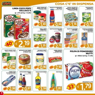 8
COSA C’E’ IN DISPENSA
LINEA COCO POPS
KELLOGG’S
gr. 375 (al kg. € 5,84)
€
2,19
Anziché € 3,65
40
%
-
BRODI GRANULARI
KNORR GUSTI VARI
gr. 150 (al kg. € 9,93)
€
1,49
Anziché € 1,89
20
%
-
PASSATA DI POMODORO
DE CECCO
ml. 700 (al lt. € 0,94)
€
0,66
Anziché € 1,32
50
%
-
fagioli valfrutta
borlotti-cannellini
-bianchi di spagna
gr. 400x3 (al kg. € 1,45)
€
1,74
Anziché € 2,49
30
%
-
FAGIOLINI FINI
BONDUELLE
gr. 400 (al kg. € 1,88)
€
0,75
Anziché € 1,25
40
%
-
PISELLI MEDI
BONDUELLE
gr. 265x2 (al kg. € 2,55)
€
1,35
Anziché € 2,25
40
%
-
FILETTI DI ACCIUGHE TESE
ROCCA
gr. 80 (al kg. € 34,38)
€
2,75
Anziché € 3,50
20
%
-
FILETTI DI SALMONE
RIO MARE
gr. 150 (al kg. € 22,33)
€
3,35
Anziché € 4,19
20
%
-
FILETTI DI SGOMBRO
ALL’OLIO DI OLIVA
ASDOMAR
gr. 150 (al kg. € 21,00)
€
3,15
Anziché € 4,20
25
%
-
RISOTTI PRONTI STAR
BUSTA gr. 175 (al kg. € 5,66)
€
0,99
Anziché € 1,65
40
%
-
antipasto con tonno
in salsa polli
gr. 200 (al kg. € 9,95)
€
1,99
Anziché € 2,98
33
%
-
MAIONESE KRAFT
VASO ml. 250 (al lt. € 3,84)
€
0,96
Anziché € 1,45
33
%
-
CARNE LESSATA
SIMMENTHAL
gr. 90x3 (al kg. € 10,93)
€
2,95
Anziché € 3,95
25
%
-
TONNO STAR
ALL’OLIO DI OLIVA
gr. 80x3 (al kg. € 8,67)
€
2,08
Anziché € 2,98
30
%
-
ACETO ROSSO-BIANCO
CIRIO
cl. 50 (al lt. € 1,74)
€
0,87
Anziché € 1,25
30
%
-
OLIO DI OLIVA DANTE
lt. 1
€
3,59
olio olita
lt. 1
€
1,85
Anziché € 2,48
25
%
-
POLPA DI POMODORO
MUTTI
gr. 400x3 (al kg. € 1,49)
€
1,79
Anziché € 2,70
33
%
-
 